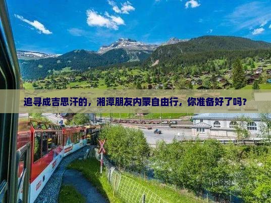 追寻成吉思汗的，湘潭朋友内蒙自由行，你准备好了吗？