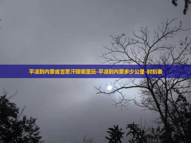 平凉到内蒙成吉思汗陵哪里玩-平凉到内蒙多少公里-时刻表