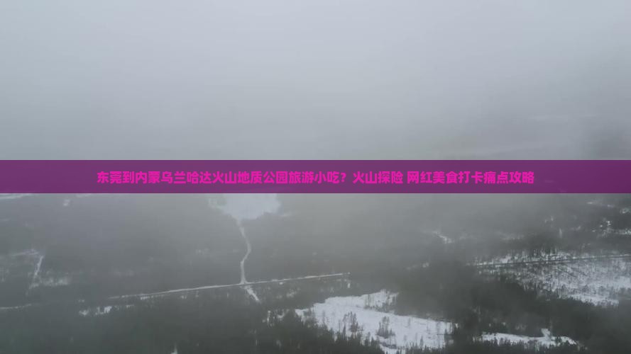 东莞到内蒙乌兰哈达火山地质公园旅游小吃？火山探险+网红美食打卡痛点攻略