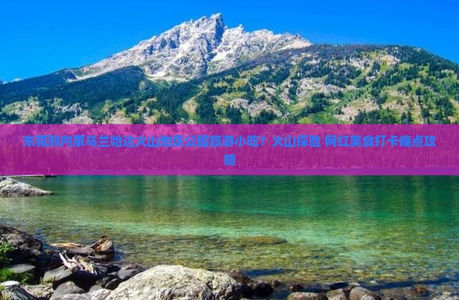 东莞到内蒙乌兰哈达火山地质公园旅游小吃？火山探险+网红美食打卡痛点攻略