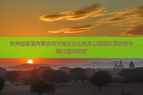 杭州出发至内蒙古乌兰哈达火山地质公园团队游攻略与预订疑问解答