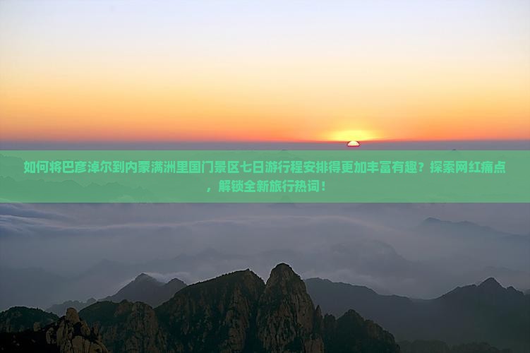如何将巴彦淖尔到内蒙满洲里国门景区七日游行程安排得更加丰富有趣？探索网红痛点，解锁全新旅行热词！
