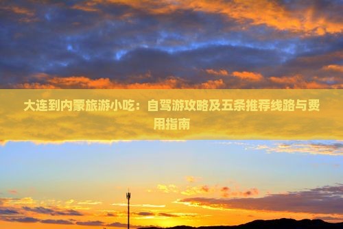 大连到内蒙旅游小吃：自驾游攻略及五条推荐线路与费用指南