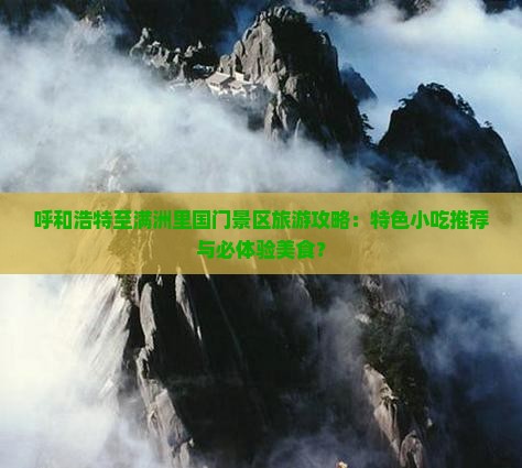 呼和浩特至满洲里国门景区旅游攻略：特色小吃推荐与必体验美食？