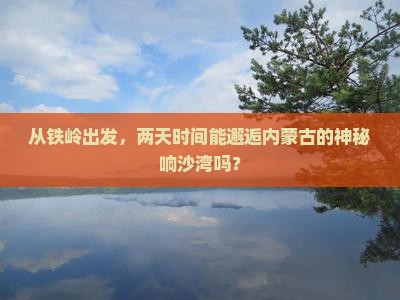 从铁岭出发，两天时间能邂逅内蒙古的神秘响沙湾吗？