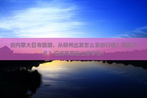 去内蒙大召寺旅游，从柳州出发怎么安排行程？需要多久？沿途有哪些注意事项？