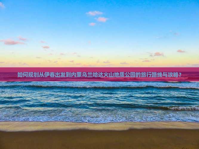 如何规划从伊春出发到内蒙乌兰哈达火山地质公园的旅行路线与攻略？