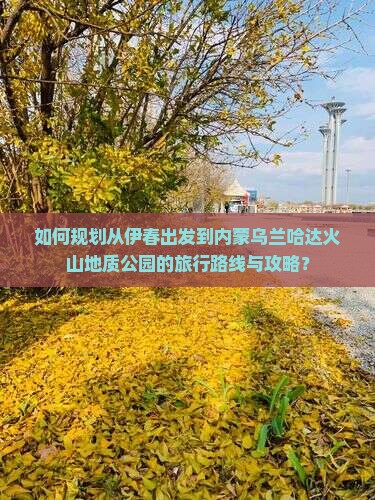 如何规划从伊春出发到内蒙乌兰哈达火山地质公园的旅行路线与攻略？