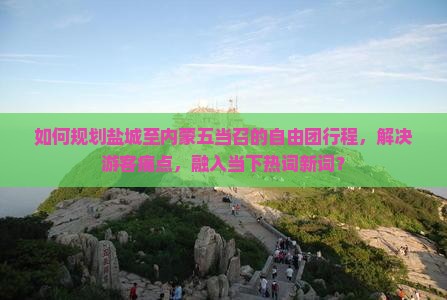 如何规划盐城至内蒙五当召的自由团行程，解决游客痛点，融入当下热词新词？