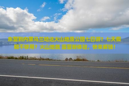 东营到内蒙乌兰哈达火山地质公园七日游？七天假期不够用？火山地貌+露营新体验，快来解锁！