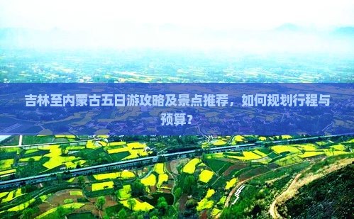 吉林至内蒙古五日游攻略及景点推荐，如何规划行程与预算？