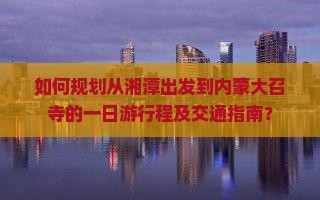 如何规划从湘潭出发到内蒙大召寺的一日游行程及交通指南？