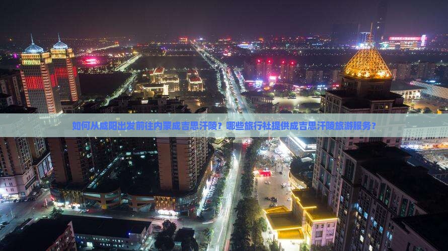 如何从咸阳出发前往内蒙成吉思汗陵？哪些旅行社提供成吉思汗陵旅游服务？