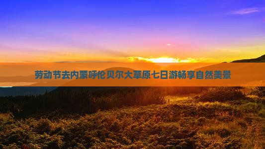 劳动节去内蒙呼伦贝尔大草原七日游畅享自然美景