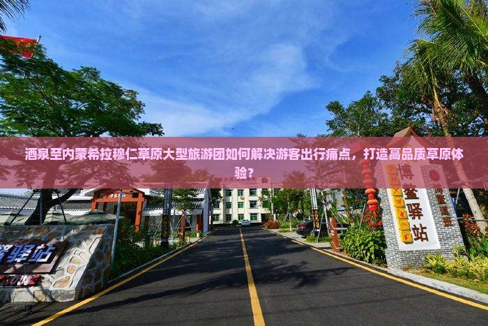 酒泉至内蒙希拉穆仁草原大型旅游团如何解决游客出行痛点，打造高品质草原体验？