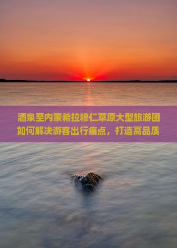 酒泉至内蒙希拉穆仁草原大型旅游团如何解决游客出行痛点，打造高品质草原体验？