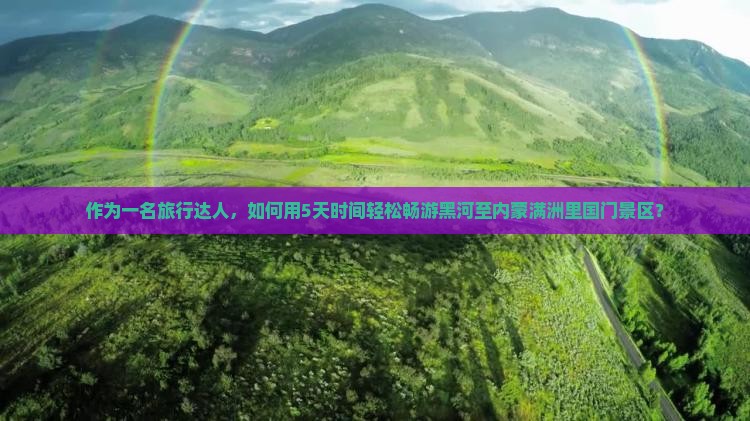 作为一名旅行达人，如何用5天时间轻松畅游黑河至内蒙满洲里国门景区？