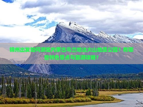锦州出发如何游览内蒙古乌兰哈达火山地质公园？有哪些特色景点与旅游攻略？