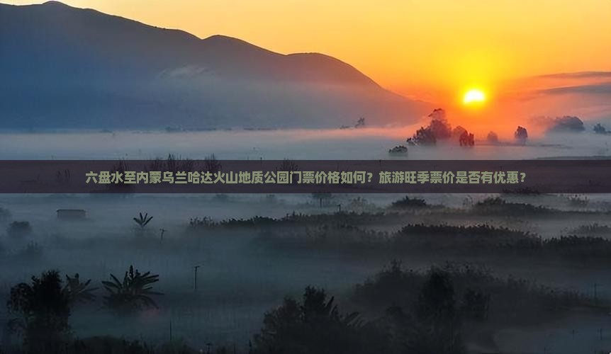 六盘水至内蒙乌兰哈达火山地质公园门票价格如何？旅游旺季票价是否有优惠？