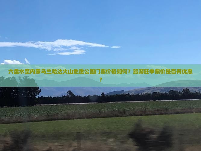 六盘水至内蒙乌兰哈达火山地质公园门票价格如何？旅游旺季票价是否有优惠？