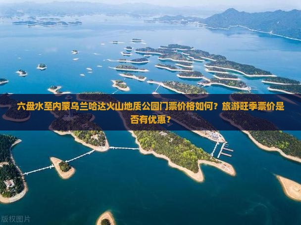 六盘水至内蒙乌兰哈达火山地质公园门票价格如何？旅游旺季票价是否有优惠？