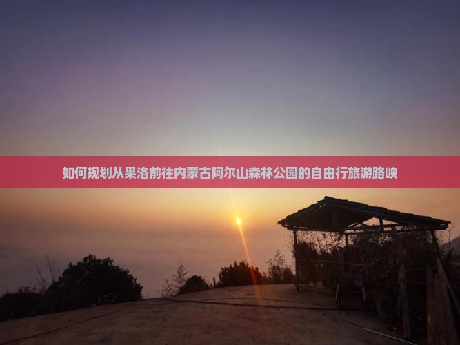 如何规划从果洛前往内蒙古阿尔山森林公园的自由行旅游路峡