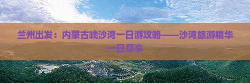兰州出发：内蒙古响沙湾一日游攻略——沙湾旅游精华一日尽享