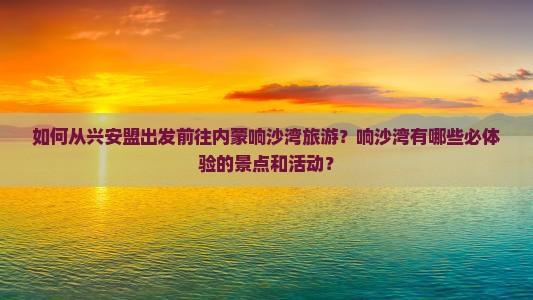 如何从兴安盟出发前往内蒙响沙湾旅游？响沙湾有哪些必体验的景点和活动？