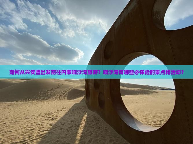 如何从兴安盟出发前往内蒙响沙湾旅游？响沙湾有哪些必体验的景点和活动？