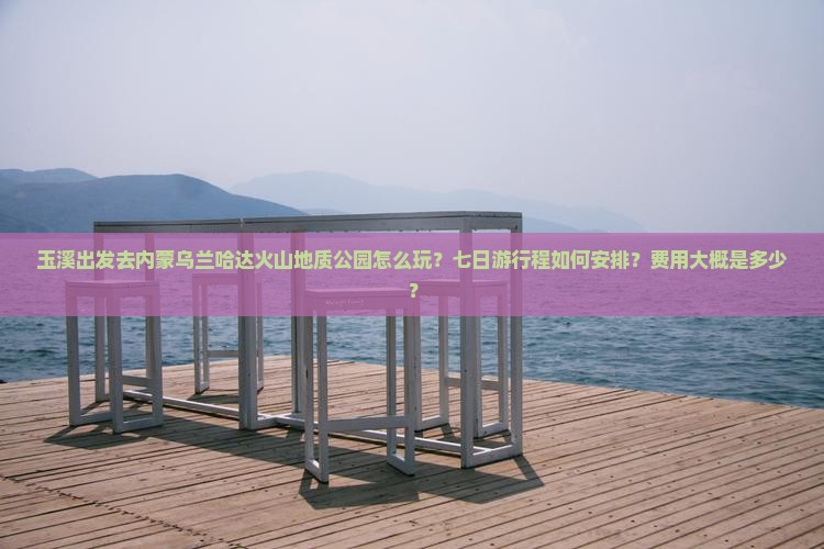 玉溪出发去内蒙乌兰哈达火山地质公园怎么玩？七日游行程如何安排？费用大概是多少？