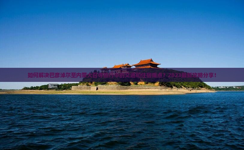 如何解决巴彦淖尔至内蒙大召寺旅行中的交通和住宿痛点？2023最新攻略分享！