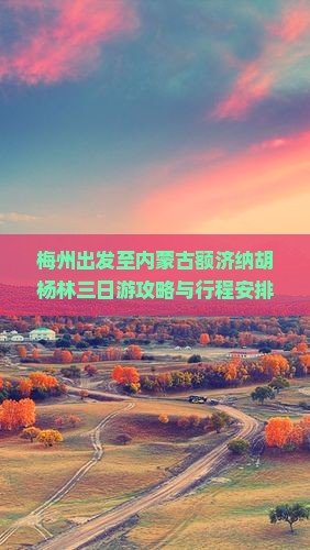 梅州出发至内蒙古额济纳胡杨林三日游攻略与行程安排是怎样的？