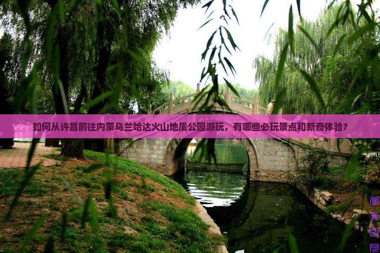 如何从许昌前往内蒙乌兰哈达火山地质公园游玩，有哪些必玩景点和新奇体验？