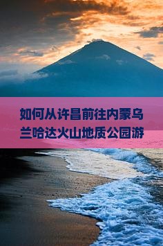 如何从许昌前往内蒙乌兰哈达火山地质公园游玩，有哪些必玩景点和新奇体验？