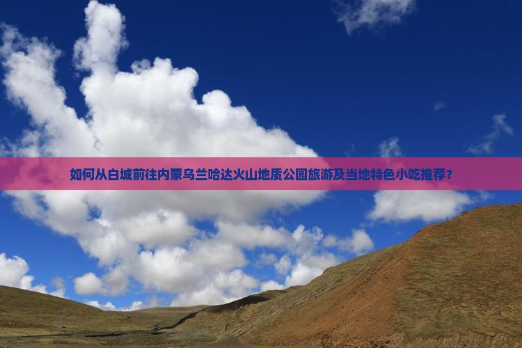 如何从白城前往内蒙乌兰哈达火山地质公园旅游及当地特色小吃推荐？