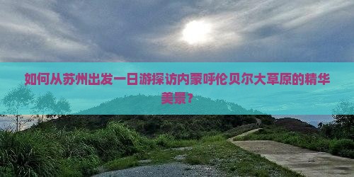 如何从苏州出发一日游探访内蒙呼伦贝尔大草原的精华美景？