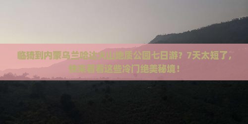 临猗到内蒙乌兰哈达火山地质公园七日游？7天太短了，快来看看这些冷门绝美秘境！