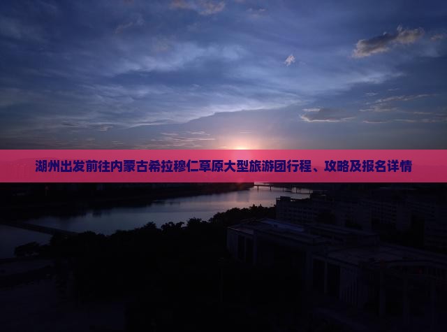 湖州出发前往内蒙古希拉穆仁草原大型旅游团行程、攻略及报名详情