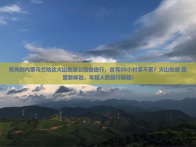 郑州到内蒙乌兰哈达火山地质公园自由行，自驾30小时累不累？火山地貌+露营新体验，年轻人的旅行秘籍！