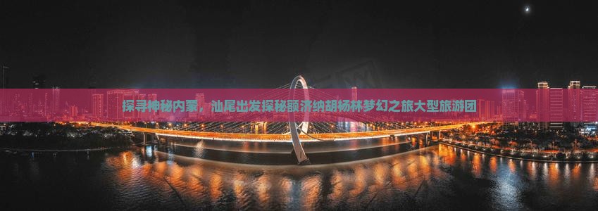 探寻神秘内蒙，汕尾出发探秘额济纳胡杨林梦幻之旅大型旅游团