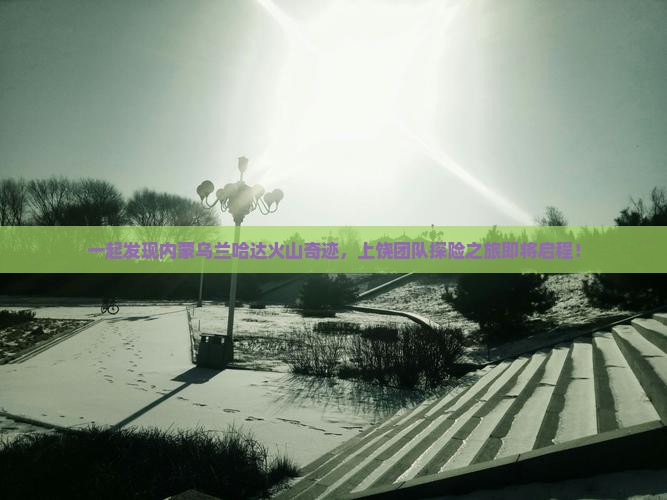一起发现内蒙乌兰哈达火山奇迹，上饶团队探险之旅即将启程！