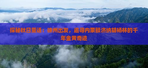 探秘秋日童话：徐州出发，追寻内蒙额济纳胡杨林的千年金黄奇迹