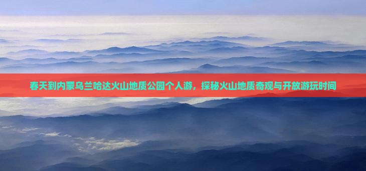 春天到内蒙乌兰哈达火山地质公园个人游，探秘火山地质奇观与开放游玩时间