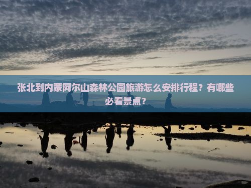 张北到内蒙阿尔山森林公园旅游怎么安排行程？有哪些必看景点？