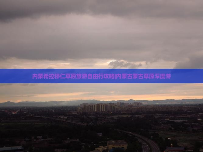 内蒙希拉穆仁草原旅游自由行攻略|内蒙古蒙古草原深度游
