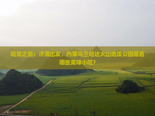 吃货之旅:济源出发,内蒙乌兰哈达火山地质公园藏着哪些美味小吃? 吃货之旅:济源出发,内蒙乌兰哈达火山地质公园藏着哪些美味小吃?