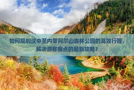 如何规划汉中至内蒙阿尔山森林公园的高效行程,解决游客痛点的最新攻略? 如何规划汉中至内蒙阿尔山森林公园的高效行程,解决游客痛点的最新攻略?