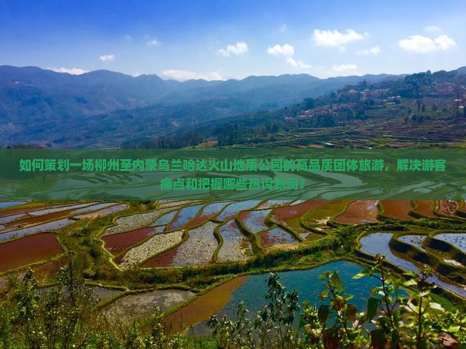 如何策划一场柳州至内蒙乌兰哈达火山地质公园的高品质团体旅游，解决游客痛点和把握哪些热词新词？