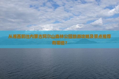 从湘西前往内蒙古阿尔山森林公园旅游攻略及景点推荐有哪些？