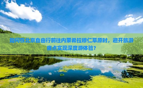 如何在北京自由行前往内蒙希拉穆仁草原时，避开旅游痛点实现深度游体验？